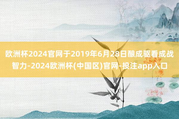欧洲杯2024官网于2019年6月28日酿成驱看成战智力-2024欧洲杯(中国区)官网-投注app入口