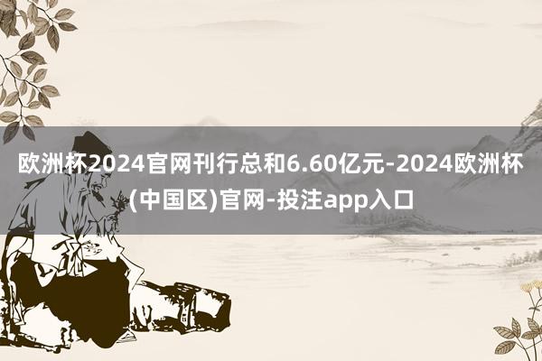欧洲杯2024官网刊行总和6.60亿元-2024欧洲杯(中国区)官网-投注app入口