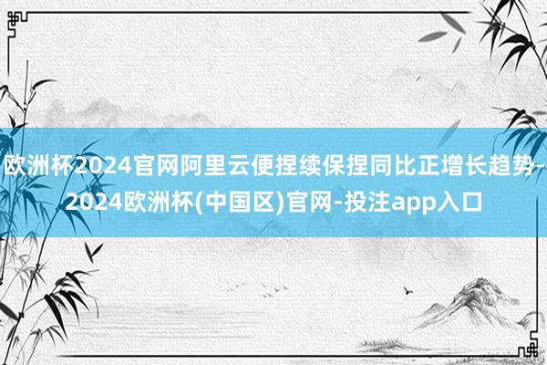 欧洲杯2024官网阿里云便捏续保捏同比正增长趋势-2024欧