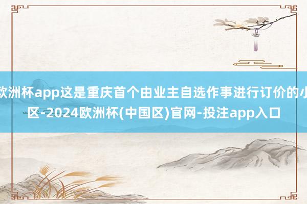 欧洲杯app这是重庆首个由业主自选作事进行订价的小区-202