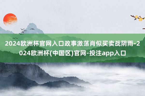 2024欧洲杯官网入口　　政事激荡肖似买卖战阴雨-2024欧洲杯(中国区)官网-投注app入口