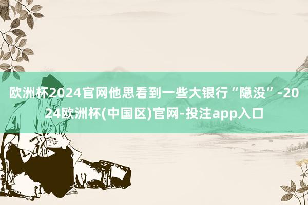 欧洲杯2024官网他思看到一些大银行“隐没”-2024欧洲杯(中国区)官网-投注app入口