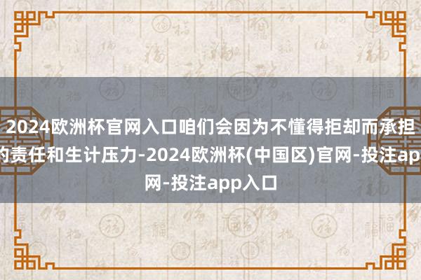 2024欧洲杯官网入口咱们会因为不懂得拒却而承担过多的责任和生计压力-2024欧洲杯(中国区)官网-投注app入口