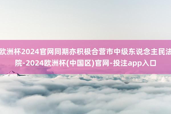 欧洲杯2024官网同期亦积极合营市中级东说念主民法院-202
