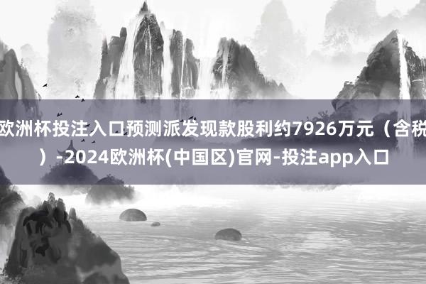 欧洲杯投注入口预测派发现款股利约7926万元（含税）-202