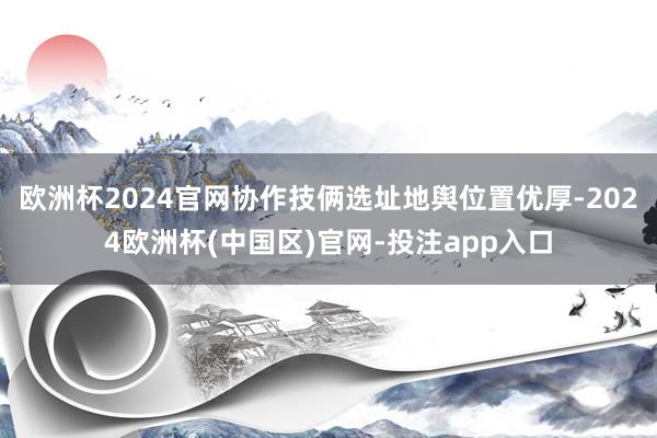 欧洲杯2024官网协作技俩选址地舆位置优厚-2024欧洲杯(