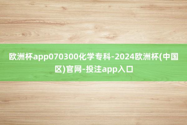 欧洲杯app070300化学专科-2024欧洲杯(中国区)官网-投注app入口