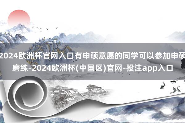 2024欧洲杯官网入口有申硕意愿的同学可以参加申硕磨练-2024欧洲杯(中国区)官网-投注app入口