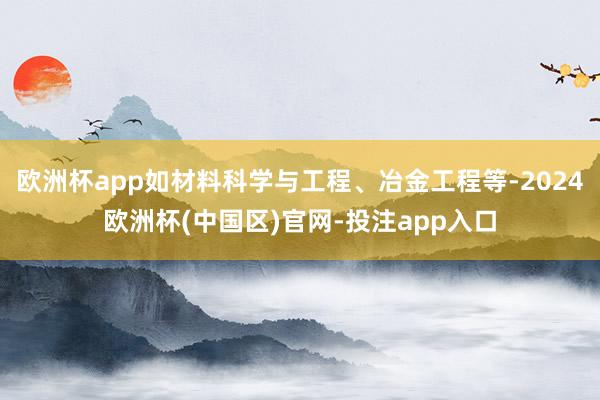 欧洲杯app如材料科学与工程、冶金工程等-2024欧洲杯(中