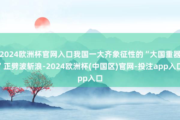 2024欧洲杯官网入口我国一大齐象征性的“大国重器”正劈波斩