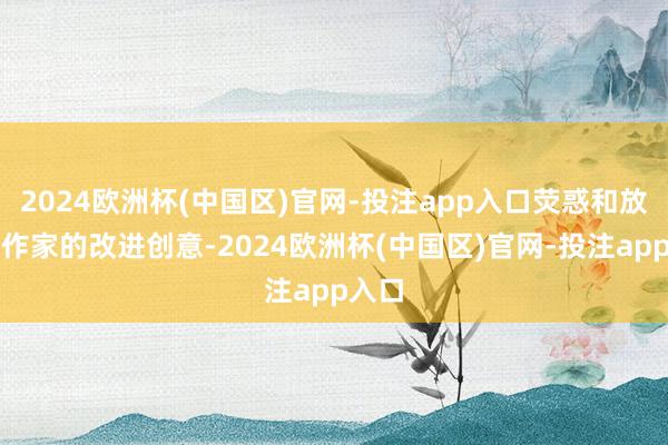 2024欧洲杯(中国区)官网-投注app入口荧惑和放大创作家的改进创意-2024欧洲杯(中国区)官网-投注app入口