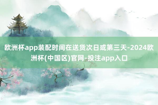 欧洲杯app装配时间在送货次日或第三天-2024欧洲杯(中国区)官网-投注app入口