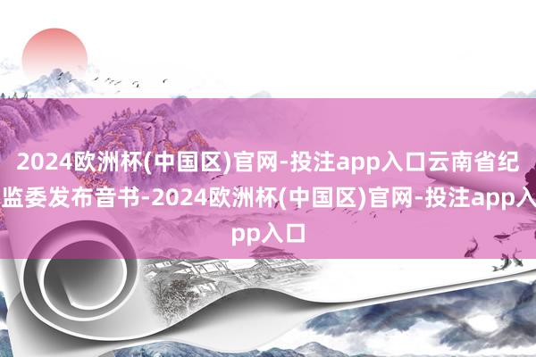 2024欧洲杯(中国区)官网-投注app入口云南省纪委监委发布音书-2024欧洲杯(中国区)官网-投注app入口