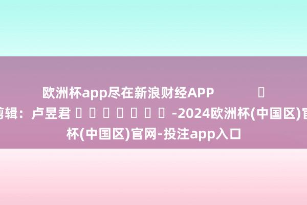 欧洲杯app尽在新浪财经APP 牵扯剪辑:卢昱君 -2024欧洲杯(中国区)官网-投注app入口