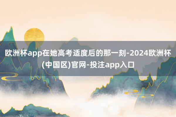 欧洲杯app在她高考适度后的那一刻-2024欧洲杯(中国区)官网-投注app入口