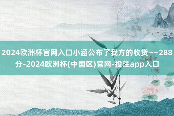 2024欧洲杯官网入口小涵公布了我方的收货——288分-2024欧洲杯(中国区)官网-投注app入口
